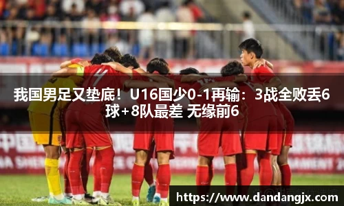 我国男足又垫底！U16国少0-1再输：3战全败丢6球+8队最差 无缘前6